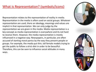 What is Representation? (symbols/icons)
Representation relates to the representation of reality in media.
Representation in the media is often used on social groups. Whatever
representation are used, there an ideology, meanings and values are
implicit in that representation. We can only judge by the
representation we are given in the media. Media representation is a
key concept as media representation is everywhere and its not hard
to receive them. However, the media representation is mostly
influenced in a negative way. Newspapers, in particular, are often
accused of starting moral panics by the way they present people or
groups. For example, the media put thin, tall female models trying to
get the public to follow a strict diet in order to be beautiful.
Therefore, this can be seen to influence social attitudes in many
ways.
 