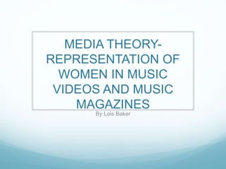 MEDIA THEORY-
REPRESENTATION OF
WOMEN IN MUSIC
VIDEOS AND MUSIC
MAGAZINES
By Lois Baker
 