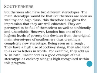 SOUTHERNERS
Southerners also have two different stereotypes. The
main stereotype would be that Southerners are seen as
wealthy and high class, this therefore also gives the
impression that they are well educated. They are
portrayed to be full of themselves as well as unfriendly
and unsociable. However, London has one of the
highest levels of poverty this deviates from the original
main stereotypes of southerners thus creating a
completely new stereotype. Being seen as a rough .
They have a high use of cockney slang, they also tend
to as extra letters in words. For example, they add an
‘R’ in bath. Eastenders is a good example of this
stereotype as cockney slang is high recognised within
this program.
 