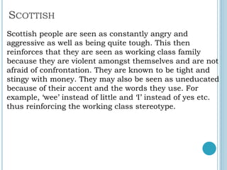 SCOTTISH
Scottish people are seen as constantly angry and
aggressive as well as being quite tough. This then
reinforces that they are seen as working class family
because they are violent amongst themselves and are not
afraid of confrontation. They are known to be tight and
stingy with money. They may also be seen as uneducated
because of their accent and the words they use. For
example, ‘wee’ instead of little and ‘I’ instead of yes etc.
thus reinforcing the working class stereotype.
 