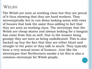WELSH
The Welsh are seen as working class but they are proud
of it thus showing that they are hard workers. They
stereotypically live in run down looking areas with rows
of houses that look the same thus adding to fact that
they are seen as working class. The stereotype that the
Welsh are cheap skates and always looking for a bargain
has come from this as well. Due to the women being
gossipy they are seen as being undedicated. This is also
backed up buy the fact that they are either blunt and
straight to the point or they talk to much. They typically
have a very sexual sense of humour. Just like the
stereotypes that Northerners smoke a lot this is also a
common stereotype for Welsh people.
 