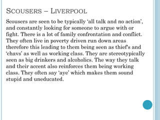 SCOUSERS – LIVERPOOL
Scousers are seen to be typically ‘all talk and no action’,
and constantly looking for someone to argue with or
fight. There is a lot of family confrontation and conflict.
They often live in poverty driven run down areas
therefore this leading to them being seen as thief's and
‘chavs’ as well as working class. They are stereotypically
seen as big drinkers and alcoholics. The way they talk
and their accent also reinforces them being working
class. They often say ‘aye’ which makes them sound
stupid and uneducated.
 