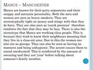 MANCS – MANCHESTER
Mancs are known for their petty arguments and their
snappy and sarcastic personality. Both the men and
women are seen as heavy smokers. They are
stereotypically tight on money and stingy with that they
do have. They are also seen as ‘couch potatoes’ therefore
reinforce the fact that they may be lazy. There is also the
stereotype that Mancs are working class people. This is
because they tend to know their neighbours meaning that
they live in a close-nit area. Due to this the women are
also see as gossips. They can also be seen as having no
manners and being unhygienic. The accent causes them to
sound uneducated. This is reinforced by the amount of
swearing and they use ‘your’ before talking about
someone’s family member.
 