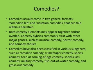 Comedies?
• Comedies usually come in two general formats:
  ‘comedian-led’ and ‘situation-comedies’ that are told
  within a narrative.
• Both comedy elements may appear together and/or
  overlap. Comedy hybrids commonly exist with other
  major genres, such as musical-comedy, horror-comedy,
  and comedy-thriller.
• Comedies have also been classified in various subgenres,
  such as romantic comedy, crime/caper comedy, sports
  comedy, teen or coming-of-age comedy, social-class
  comedy, military comedy, fish-out-of-water comedy, and
  gross-out comedy.
 