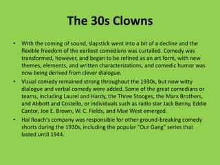 The 30s Clowns
• With the coming of sound, slapstick went into a bit of a decline and the
  flexible freedom of the earliest comedians was curtailed. Comedy was
  transformed, however, and began to be refined as an art form, with new
  themes, elements, and written characterizations, and comedic humor was
  now being derived from clever dialogue.
• Visual comedy remained strong throughout the 1930s, but now witty
  dialogue and verbal comedy were added. Some of the great comedians or
  teams, including Laurel and Hardy, the Three Stooges, the Marx Brothers,
  and Abbott and Costello, or individuals such as radio star Jack Benny, Eddie
  Cantor, Joe E. Brown, W. C. Fields, and Mae West emerged.
• Hal Roach's company was responsible for other ground-breaking comedy
  shorts during the 1930s, including the popular "Our Gang" series that
  lasted until 1944.
 