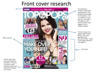 The masthead is
                          written in a white bold
                          capitalized font – this
                          provides clear branding
                          for the audience . The
                          ‘s’ is written in a curly
                          italic font , this make s
                          the magazine look
                          more fun, which could
                          suggest it is for a
                          younger audience.



                          The main image is of a
                          popular singer ‘Selena
                          Gomez’ she is very
                          appealing to the
Main cover line
                          girly, teen market - which
                          is the target audience of
                          this magazine.



                                 Cover lines




 The bar code is clear
 and conventionally at
 the bottom. The price
 is printed in rather
 small font which could
 indicate the magazine
 is not cheap.
 