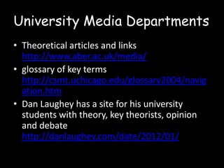 University Media Departments
• Theoretical articles and links
http://www.aber.ac.uk/media/
• glossary of key terms
http://csmt.uchicago.edu/glossary2004/navig
ation.htm
• Dan Laughey has a site for his university
students with theory, key theorists, opinion
and debate
http://danlaughey.com/date/2012/01/

 