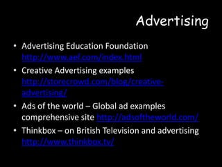 Advertising
• Advertising Education Foundation
http://www.aef.com/index.html
• Creative Advertising examples
http://storecrowd.com/blog/creativeadvertising/
• Ads of the world – Global ad examples
comprehensive site http://adsoftheworld.com/
• Thinkbox – on British Television and advertising
http://www.thinkbox.tv/

 
