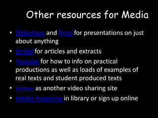 Other resources for Media
• Slideshare and Prezi for presentations on just
about anything
• Scribd for articles and extracts
• Youtube for how to info on practical
productions as well as loads of examples of
real texts and student produced texts
• Vimeo as another video sharing site
• Media magazine in library or sign up online

 