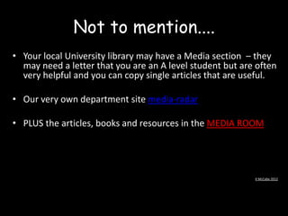 Not to mention....
• Your local University library may have a Media section – they
may need a letter that you are an A level student but are often
very helpful and you can copy single articles that are useful.
• Our very own department site media-radar

• PLUS the articles, books and resources in the MEDIA ROOM

K McCabe 2012

 