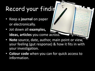 Record your findings
• Keep a journal on paper
or electronically.
• Jot down all examples,
ideas, articles you come across.
• Note source, date, author, main point or view,
your feeling (gut response) & how it fits in with
your investigation.
• Colour code when you can for quick access to
information.

 