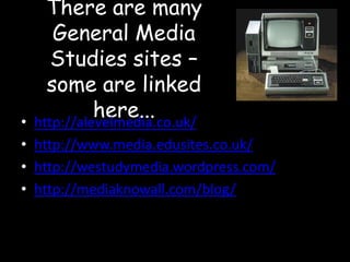 There are many
General Media
Studies sites –
some are linked
here...
http://alevelmedia.co.uk/

•
• http://www.media.edusites.co.uk/
• http://westudymedia.wordpress.com/
• http://mediaknowall.com/blog/

 