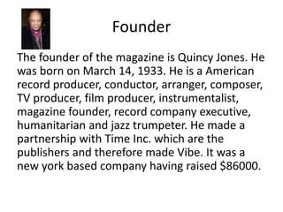 Founder
The founder of the magazine is Quincy Jones. He
was born on March 14, 1933. He is a American
record producer, conductor, arranger, composer,
TV producer, film producer, instrumentalist,
magazine founder, record company executive,
humanitarian and jazz trumpeter. He made a
partnership with Time Inc. which are the
publishers and therefore made Vibe. It was a
new york based company having raised $86000.
 