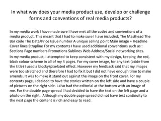 In what way does your media product use, develop or challenge
forms and conventions of real media products?
In my media work I have made sure I have met all the codes and conventions of a
media product. This meant that I had to make sure I have included; The Masthead The
Bar code The Date/Price Issue number A unique selling point Main image + Headline
Cover lines Strapline For my contents I have used additional conventions such as :
Sections Page numbers Promotions Sublines Web Address/Social networking sites.
In my media product, I attempted to keep consistent with my design, keeping the red,
black colour scheme in all of my 4 pages. For my cover image, for any text (aside from
the title) I used a blocky/pixelated effect. However my feedback said that my images
were too stretched and therefore I had to fix it but I did not have enough time to make
amends. It was to make it stand out against the image on the front cover. For my
contents page, I decided to have the stories written on the left side and have a couple
of pictures on the right side. I also had the editorial at the bottom with an image of
me. For the double page spread I had decided to have the text on the left page and a
photo on the right. Although my double page spread did not have text continuity to
the next page the content is rich and easy to read.
 