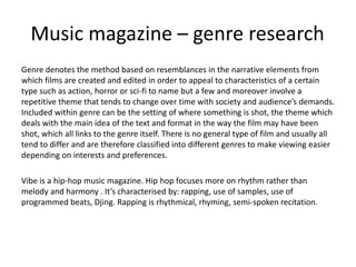 Music magazine – genre research
Genre denotes the method based on resemblances in the narrative elements from
which films are created and edited in order to appeal to characteristics of a certain
type such as action, horror or sci-fi to name but a few and moreover involve a
repetitive theme that tends to change over time with society and audience’s demands.
Included within genre can be the setting of where something is shot, the theme which
deals with the main idea of the text and format in the way the film may have been
shot, which all links to the genre itself. There is no general type of film and usually all
tend to differ and are therefore classified into different genres to make viewing easier
depending on interests and preferences.
Vibe is a hip-hop music magazine. Hip hop focuses more on rhythm rather than
melody and harmony . It’s characterised by: rapping, use of samples, use of
programmed beats, Djing. Rapping is rhythmical, rhyming, semi-spoken recitation.
 