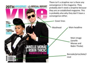 Masthead Main headline
Cover lines
Main image
(Janelle
Monae and
Robin Thicke)
Barcode/price/date/i
ssue
There isn’t a strapline nor is there any
convergence in the magazine. They
probably don’t need a strapline because
they are an established magazine. This
is probably also why they don’t have a
convergence either.
 