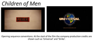 Children of Men
Opening sequence conventions: At the start of the film the company production credits are
shown such as ‘Universal’ and ‘Strike’.
 