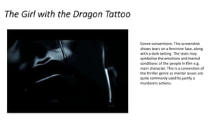 The Girl with the Dragon Tattoo
Genre conventions: This screenshot
shows tears on a feminine face, along
with a dark setting. The tears may
symbolise the emotions and mental
conditions of the people in film e.g.
main character. This is a convention of
the thriller genre as mental issues are
quite commonly used to justify a
murderers actions.
 
