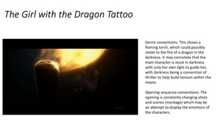 The Girl with the Dragon Tattoo
Genre conventions: This shows a
flaming torch, which could possibly
relate to the fire of a dragon in the
darkness. It may connotate that the
main character is stuck in darkness
with only her own light to guide her,
with darkness being a convention of
thriller to help build tension within the
movie.
Opening sequence conventions: The
opening is constantly changing shots
and scenes (montage) which may be
an attempt to display the emotions of
the characters.
 