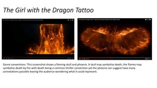 The Girl with the Dragon Tattoo
Genre conventions: This screenshot shows a flaming skull and phoenix. A skull may symbolise death, the flames may
symbolise death by fire with death being a common thriller convention yet the phoenix can suggest have many
connotations possible leaving the audience wondering what it could represent.
 