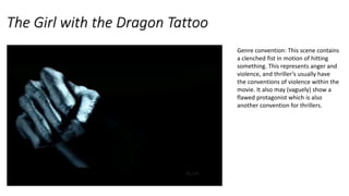The Girl with the Dragon Tattoo
Genre convention: This scene contains
a clenched fist in motion of hitting
something. This represents anger and
violence, and thriller’s usually have
the conventions of violence within the
movie. It also may (vaguely) show a
flawed protagonist which is also
another convention for thrillers.
 