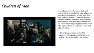 Children of Men
Genre Conventions: The scene starts with
mainly elderly people looking up at a TV screen
with worried expressions on their face. This
may make the audience curious on why they
are worried which may cause tensions within
the audience, along with the audience curious
on why there are no young people in the room.
This is conventional as tensions is a main part
of thriller films.
Opening sequence convention: The
costumes of the people establish them as
ordinary day to day workers and citizens.
 