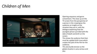 Children of Men
Opening sequence and genre
conventions: The close up on the
TV screen from the perspective of
a person in the crowd gives the
audience an insight on the
situation they are in, with the
dialogue explaining that the
youngest person just died with the
date of death and birth on the
screen.
This shows the audience that their
must be a global birth issue which
creates the plot of the film for the
audience.
This also builds tension as the
global situation is very serious and
dire
 