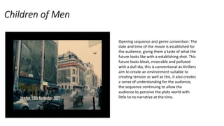 Children of Men
Opening sequence and genre convention: The
date and time of the movie is established for
the audience, giving them a taste of what the
future looks like with a establishing shot. This
future looks bleak, miserable and polluted
with a dull sky, this is conventional as thrillers
aim to create an environment suitable to
creating tension as well as this, it also creates
a sense of understanding for the audience,
the sequence continuing to allow the
audience to perceive the plots world with
little to no narrative at the time.
 