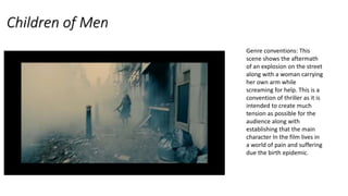 Children of Men
Genre conventions: This
scene shows the aftermath
of an explosion on the street
along with a woman carrying
her own arm while
screaming for help. This is a
convention of thriller as it is
intended to create much
tension as possible for the
audience along with
establishing that the main
character In the film lives in
a world of pain and suffering
due the birth epidemic.
 