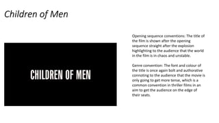 Children of Men
Opening sequence conventions: The title of
the film is shown after the opening
sequence straight after the explosion
highlighting to the audience that the world
in the film is in chaos and unstable.
Genre convention: The font and colour of
the title is once again bolt and authorative
connoting to the audience that the movie is
only going to get more tense, which is a
common convention in thriller films in an
aim to get the audience on the edge of
their seats.
 