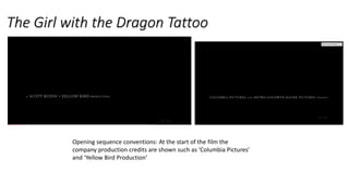 The Girl with the Dragon Tattoo
Opening sequence conventions: At the start of the film the
company production credits are shown such as ‘Columbia Pictures’
and ‘Yellow Bird Production’
 