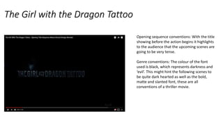 The Girl with the Dragon Tattoo
Opening sequence conventions: With the title
showing before the action begins it highlights
to the audience that the upcoming scenes are
going to be very tense.
Genre conventions: The colour of the font
used is black, which represents darkness and
‘evil’. This might hint the following scenes to
be quite dark hearted as well as the bold,
matte and slanted font, these are all
conventions of a thriller movie.
 