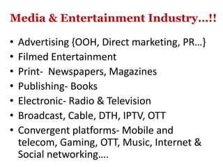 Media & Entertainment Industry…!!
• Advertising {OOH, Direct marketing, PR…}
• Filmed Entertainment
• Print- Newspapers, Magazines
• Publishing- Books
• Electronic- Radio & Television
• Broadcast, Cable, DTH, IPTV, OTT
• Convergent platforms- Mobile and
telecom, Gaming, OTT, Music, Internet &
Social networking….
 
