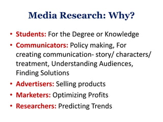 Media Research: Why?
• Students: For the Degree or Knowledge
• Communicators: Policy making, For
creating communication- story/ characters/
treatment, Understanding Audiences,
Finding Solutions
• Advertisers: Selling products
• Marketers: Optimizing Profits
• Researchers: Predicting Trends
 