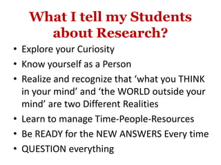 What I tell my Students
about Research?
• Explore your Curiosity
• Know yourself as a Person
• Realize and recognize that ‘what you THINK
in your mind’ and ‘the WORLD outside your
mind’ are two Different Realities
• Learn to manage Time-People-Resources
• Be READY for the NEW ANSWERS Every time
• QUESTION everything
 