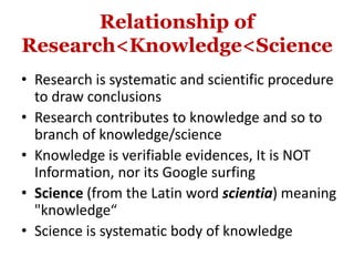 Relationship of
Research<Knowledge<Science
• Research is systematic and scientific procedure
to draw conclusions
• Research contributes to knowledge and so to
branch of knowledge/science
• Knowledge is verifiable evidences, It is NOT
Information, nor its Google surfing
• Science (from the Latin word scientia) meaning
"knowledge“
• Science is systematic body of knowledge
 