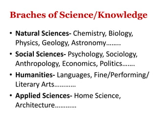 Braches of Science/Knowledge
• Natural Sciences- Chemistry, Biology,
Physics, Geology, Astronomy……..
• Social Sciences- Psychology, Sociology,
Anthropology, Economics, Politics…….
• Humanities- Languages, Fine/Performing/
Literary Arts…………
• Applied Sciences- Home Science,
Architecture…………
 