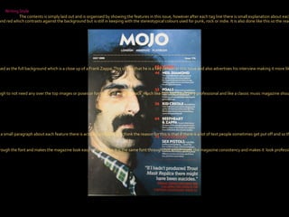 Colour Scheme The main colours used for the background are dark, as it’s a dark blue background with a guy with a moustache and dark hair and so the colour of the text is then white and red which contrasts against the background but is still in keeping with the stereotypical colours used for punk, rock or indie. It is also done like this so the reader can clearly see what is in the magazine, the issue and the date Photography There is just one large picture used as the full background which is a close up of a Frank Zappa. This shows that he is a key person in this issue and also advertises his interview making it more likely that it will be read.  The picture is taken in a studio but it is a very natural and simple pose, indicating that there is nothing to hide in his interview. Writing Style The contents is simply laid out and is organised by showing the features in this issue, however after each tag line there is small explanation about each one making it unique when looking at other contents pages because they usually aren’t as informative. Overall Look The overall look is simple and I believe this is what the magazine wants because Frank Zappa is big enough to not need any over the top images or poses or fonts. It’s all very laid back  much like him and looks very professional and like a classic music magazine should. Text/Picture Ratio At first glance it looks like there is more picture than text, however, because you get a small paragraph about each feature there is actually a lot of text. I think the reason for this is that if there is a lot of text people sometimes get put off and so this makes it more interesting for the reader and easier to read the magazine/ Also in contrast to the front cover there is more text and as the magazines progresses I think the amount of text will increase. Font The font used is simple and doesn’t take anything away from the picture. The simple lay-out is carried on through the font and makes the magazine look easy to read. Also It is the same font through-out which gives the magazine consistency and makes it  look professional.  