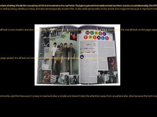 Colour Scheme The colour scheme is a mixture of light and dark colours and because there a young modern band represents them well as being rebellious messy and also stereotypically student like. It also adds personality to the article and magazine because it represents the  band. Photography A lot of different photographs are used on the double page spread, making it look like memories of the band and also a scrap book. This gives an intimate relationship between the band and the reader, like their letting us see something that’s personal. Writing style The article is informal when the band is speaking but the interviewer is formal when explaining about the band and asking them questions, emphasising the difference between the interviewer and the band so we know which the audience are wanting to read about Overall Look The whole overall look is very modern and also very young. Students are very messy and modern and because it is a young band the overall look on the page represents this. We see photographs which look like a scrapbook and also masking tape which looks like they’ve messily been stuck down. Text/Picture Ratio I think the text to picture ratio is about equal in the double page spread. It’s all laid-out really well because the text is intertwined with the photographs. This  Font The font used on the double page spread is simple because there is so much going on around the two pages. The main article is Times New Roman which is a commonly used font because it is easy to read and also is simple and doesn’t take the attention away from anywhere else. Also because the text is so small it’s still easy to read. The other font used looks like Calibri and because a lot of colours are used, a simple font is needed so that the page isn’t overwhelming. 