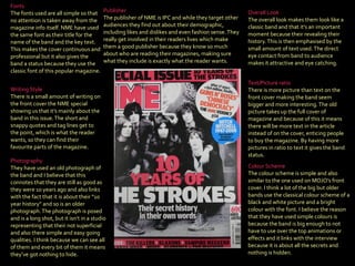 Publisher   The publisher of NME is IPC and while they target other audiences they find out about their demographic, including likes and dislikes and even fashion sense. They really get involved in their readers lives which make them a good publisher because they know so much about who are reading their magazines, making sure what they include is exactly what the reader wants. Colour Scheme  The colour scheme is simple and also similar to the one used on MOJO’s front cover. I think a lot of the big but older bands use the classical colour scheme of a black and white picture and a bright colour with the font. I believe the reason that they have used simple colours is because the band is big enough to not have to use over the top animations or effects and it links with the interview because it is about all the secrets and nothing is hidden . Photography   They have used an old photograph of the band and I believe that this connotes that they are still as good as they were 10 years ago and also links with the fact that it is about their “10 year history” and so is an older photograph. The photograph is posed and is a long shot, but it isn’t in a studio representing that their not superficial and also there simple and easy going qualities. I think because we can see all of them and every bit of them it means they’ve got nothing to hide . Writing Style  There is a small amount of writing on the front cover the NME special showing us that it’s mainly about the band in this issue. The short and snappy quotes and tag lines get to the point, which is what the reader wants, so they can find their favourite parts of the magazine . Overall Look   The overall look makes them look like a classic band and that it’s an important moment because their revealing their history. This is then emphasised by the small amount of text used. The direct eye contact from band to audience makes it attractive and eye catching . Text/Picture ratio   There is more picture than text on the front cover making the band seem bigger and more interesting. The old picture takes up the full cover of magazine and because of this it means there will be more text in the article instead of on the cover, enticing people to buy the magazine. By having more pictures in ratio to text it gives the band status . Fonts   The fonts used are all simple so that no attention is taken away from the magazine info itself. NME have used the same font as their title for the name of the band and the key text. This makes the cover continuous and professional but it also gives the band a status because they use the classic font of this popular magazine . 