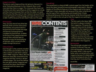 Colour Scheme Even though it is the contents included in the Strokes special edition the same colour scheme is used which is always used in NME magazines. Black, Red and White are classically connected to this magazine and they use this in all their contents pages. The use of this defines the rock genre of their magazine and continues the classic theme that is connected with this classic rock magazine.  Photography They use a live shot of one of the last festivals of the summer and to show the end they use a picture which is loud and busy and includes the stage and banners and equipment to complete this festival look. It relates to the fans of the magazine because many of them will have been to festivals or enjoy the bands playing at festivals, which connects to the reader through the picture . Writing style The writing style included in the contents is informal. They use informal language to connect with the reader better. It also sounds better when connected with a rock magazine because it's relates better to that stereotypical view of rock, that they don't mind what they sound like.   Font The font used is the classic NME font which is always included in their magazines. This gives the magazine status and so whatever is included in the magazine is seen as truthful. Also having a font which is  so stereotypical to your magazine it means that that magazine becomes big and so this connects with the big articles that are included in the magazine . Image to text Ratio The picture used is large and has a lot going on, because it is set at  festival and because it is live. However there is a lot more text than there is images. This is because they have a lot of articles and other typical features of the magazine to include and they have to showcase them so that the reader can easily find the ones that they want to read. However because the text is so small it doesn't crowd the page and make the picture look smaller it all fits because the text doesn't take over the page . Overall look The overall look is a classical NME contents page from the header at the top to the classic live performance photograph underneath it. Also the headers of the different features in the magazine add to the typical NME look. It looks classically rock because of the colour scheme and also the type of font used being big and straight lined. It looks professional because of the lay out, however while the writing style is informal it adds to the rock genre that the magazine are wanting to achieve. 