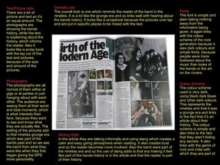 Fonts   The font is simple and plain taking nothing away from the information being given. It again links with the colour scheme of the rock generation because it was dark colours and simple fonts, because people were more bothered about the music than looks of the bands or the art on the covers.   Colour Scheme   The colour scheme used is very dark, using black dark blues and other dark colours. This represents the nineties and that it was a grunge era and links to the fact that it’s an article about their history. The colour scheme is simple and also links to the fact that they aren’t hiding any secrets. It also links with the genre of rock and indie with which they are part of.   Photography   The photographs are all normal of them either at gigs or at parties or just hanging about with each other. The audience are seeing them at their worst and best moments, which is what interests their fans, because they want to see and know what they are actually like. The setting of the pictures add to that nineties grunge era which was part of the bands past and so we see the band from what they were like when they first began giving the DPS more personality.   Writing Style   In the article they are talking informally and using slang which creates a calm and easy going atmosphere when reading. It also creates trust and so the reader becomes more involved. Also the band were part of the nineties era and so the use of slang adds to that era making it feel like part of the bands history is in the article and that the reader is part of their history.   Overall Look   The overall look is one which reminds the reader of the band in the nineties. It is a lot like the grunge era and so links well with hearing about the bands history. It looks like a scrapbook because the pictures over lap and are put in specific places to be mixed with the text.   Text/Picture ratio   There are a lot of picture and text so it’s an equal amount. The photographs are showing the bands history, while the text is explaining about the history, which informs the reader. Also it looks like a scrap book with the lay out of the text and pictures, because of the size and amount of the pictures.  