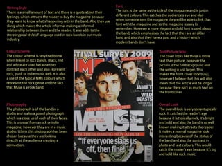 Font The font is the same as the title of the magazine and is just in different colours. This catches the audience’s eye and also when someone sees the magazine they will be able to link that font with the magazine and so the magazine is easy to remember. However a more elegant and old font is used about the band, which emphasises the fact that they are an older band and also that they have a past and a history which modern bands don’t have. Colour Scheme   The colour scheme is very traditional when linked to rock bands. Black, red and white are used because they contrast each other and also represent rock, punk or indie music well. It is also a use of the typical NME colours which represent the rock genre and the fact that Muse is a rock band.  Photography   The photograph is of the band in a studio and is also a posed photograph which is a close up of each of their faces. This is unusual from a rock or indie magazine; however they are in a music studio. I think this photograph has been chosen because they are looking directly at the audience creating a connection . Writing Style   There is a small amount of text and there is a quote about their feelings, which attracts the reader to buy the magazine because they want to know what’s happening with in the band. Also they use slang which makes the article informal making a informal relationship between them and the reader. It also adds to the stereotypical style of language used in rock bands in our music industry. Overall Look  The overall look is very stereotypically rock. It catches the reader’s eye because it is typically rock, it’s bright and bold and also the band is so well known making it attracts the reader. It makes a normal magazine look interesting because of the status of the band and also the contrast in photo and text colours. This would catch the reader’s eye because it’s big and bold like rock music. Text/Picture ratio   The cover looks like there is more text than picture, however the picture is the full background and the writing is just larger. This makes the front cover look busy; however I believe that this will also mean that the article will be longer because there isn’t as much text on the front cover 