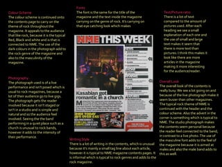 Fonts   The font is the same for the title of the magazine and the text inside the magazine carrying on the genre of rock. It’s carrying on that eye catching look which makes Colour Scheme  The colour scheme is continued onto the contents page to carry on the theme of rock throughout the magazine. It appeals to the audience that like rock, because it is the typical Red, Black and white and is that is connected to NME. The use of the dark colours in the photograph add to the rock genre of the magazine and also to the masculinity of the magazine.  Photography   The photograph used is of a live performance and isn’t posed which is usual to rock magazines, because a lot of their audience go to live gigs. The photograph gets the reader involved because it isn’t staged or isn’t in a studio and is simple and natural and so the audience feel involved. Seeing the the band performing in a quiet place such as a church is unusual to rock bands, however it adds to the intensity of their performance. Writing Style   There is a lot of writing in the contents, which is unusual because it’s mainly a small tag line about each article, however it is typical to NME magazine contents pages. It is informal which is typical to rock genres and adds to the rock magazine.   Overall Look  The overall look of the contents is really busy. We see a lot going on and because of the live photograph make it seem busier than other magazines. The typical rock theme of NME is continued with the header and the colour scheme. Also the advert in the corner is something which is typical to NME. The studio photograph makes the contents seem personal because the reader feel connected to the band, in contrast to a live photo. The use of the masculine font adds to the feel of the magazine because it is aimed at males and also the male band adds to this as well . Text/Picture ratio   There is a lot of text compared to the amount of pictures used. After each heading we see a small explanation of each one and the use of small and large text makes it seem that there is more text than pictures. I think this makes it look like there are more articles in the magazine making it more interesting for the audience/reader.   