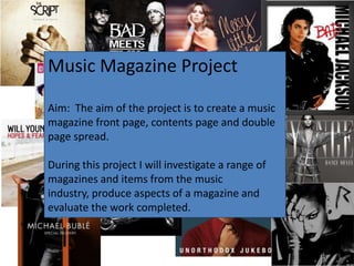 Music Magazine Project

Aim: The aim of the project is to create a music
magazine front page, contents page and double
page spread.

During this project I will investigate a range of
magazines and items from the music
industry, produce aspects of a magazine and
evaluate the work completed.
 
