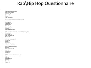 RapHip Hop Questionnaire
•   RapHip Hop Questionnaire
•   Who do you prefer?
•   Lil Wayne - 2
•   Eminem -5
•   Drake – 1
•   Tyler The Creator – 2
•
•   In your opinion what is Eminem’s best song?
•
•   Mocking Bird - 1
•   Toy Soldiers - 2
•   Not Afraid- 1
•   Stan - 1
•   Lose Yourself - 2
•   Beautiful - 1
•   Love the way you lie -2
•
•   Who out of these artists is the most stylish (clothing etc)
•   Soulja Boy - 3
•   Chris Brown - 2
•   Tyler The Creator - 3
•   Pharrel - 2
•
•   Who uses the best lyrics?
•   50 Cent - 2
•   Drake - 1
•   Eminem - 6
•   ADD other if applicable - 1
•
•   Who is the best role model?
•   Eminem - 2
•   Tyler The Creator - 3
•   Jay Z - 1
•   Soulja Boy - 2
•   50 Cent -2
•
•   What is your favourite genre of music?
•   Rap – 1
•   Indie - 4
•   Heavy Metal - 1
•   Dubstep – 2
•   Rock – 1
•   Reggae - 1
 