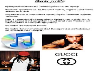 R a r pro
                            e de    file
My m g zine re de
    a a       a rs are into the m ic g nre o ra a
                                 us   e     f  p nd hip-hop.

R a rs will s nd fro
 e de        pe        m £2 - £5, this would m a m m g zine wo
                                              e n y a a       uld have to
be a re s na
       ao   ble pric .
                    e

The ta
   y   ke inte s in m ny diffe nt ra
              re t   a        re    ppe , the like the diffe nt s
                                       rs    y              re   tyle the
                                                                     s
rappers us .
          e

Ma ny o the re de
       f      a rs judg the m g zine by the fro
                         e       a a                 nt c ve a
                                                         o r nd who is o it,
                                                                          n
taking a g nc a it a
          la e t     nd s e
                          e ing who m it is will attra t the . The fo
                                                      c     m     re re I will
m ke the pic
  a         ture inte s
                     re ting and eye g bbing
                                      ra       .

The re de
      a rs like and re pe t E ine
                      s c    m   m

The re de
      a rs like to knowand re d a ut the ra
                             a   bo        ppers la s e nts e
                                                   te t ve   tc (news
and inform tio a ut the ra
          a   n bo        ppe r)
 