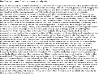Reflection on front cover analysis

I have researched and looked into numerous magazine covers. The genres of the
magazines have varied a lot and from looking into different genres and magazine
types I have realized and learnt that there are lots of different styles used and
carried by different magazines. When looking into front covers the main
technique that seems to come into focus is the main image on the front cover.
The image itself covers the majority of the front cover and is usually a mid shot
of a famous music artist that the magazine is focusing on in the issue. The model
is looking directly at the audience this connects the reader with the star on the
front cover. The model themselves will be famous and will usually be doing well,
this is a unique selling point for the magazine it helps sell the magazine and
increase its popularity. Many buzz words are used to exaggerate the significance
of the issue for example the word exclusive plays a large part in selling the
magazine. This makes the interview or article they have included in their
magazine special to the magazine itself. The reader will see this and purchase the
magazine simply because their favourite artist has exclusively features in this
magazine, again an example of unique selling points. The font and colour of the
font also helps sell the magazine. For example the magazine will aim to look
professional and look like a mature and well respected magazine, this will help
influence the target audience when coming to choose the magazine, in some
cases a magazine will attempt to do the opposite and make the front cover
flamboyant and stand out. This is a point of difference. Some magazines will
attempt to put contrasting colours on the front cover, this will help the magazine
become bold and stand out thoroughly. This will catch the audience’s attention
and help them choose the magazine. This leads on to my next point, which is the
masthead. The masthead is a main feature of the magazine. The company will
want the masthead to stand and boldly and largely. It will help sell and promote
the magazine. Some magazines design it in a certain way in which the masthead
stands out and is an elegant masthead and will stick into the audience’s head for
future reference when coming to purchase a magazine. Overall I think that there
are various elements and techniques that help make the magazine. I think the
bold font and colourful lettering on the page help make the magazine the best
and most attractive it can be, they are essential details and contribute wholly to
the success of the magazine.
 