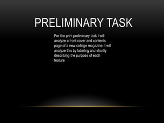 PRELIMINARY TASK 
For the print preliminary task I will 
analyze a front cover and contents 
page of a new college magazine. I will 
analyze this by labeling and shortly 
describing the purpose of each 
feature 
 