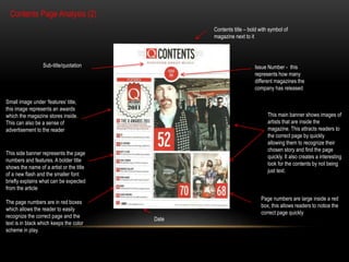 Contents Page Analysis (2) 
Contents title – bold with symbol of 
magazine next to it 
Sub-title/quotation Issue Number - this 
represents how many 
different magazines the 
company has released 
Small image under ‘features’ title, 
this image represents an awards 
which the magazine stores inside. 
This can also be a sense of 
advertisement to the reader 
This side banner represents the page 
numbers and features. A bolder title 
shows the name of a artist or the title 
of a new flash and the smaller font 
briefly explains what can be expected 
from the article 
The page numbers are in red boxes 
which allows the reader to easily 
recognize the correct page and the 
text is in black which keeps the color 
scheme in play. 
Date 
This main banner shows images of 
artists that are inside the 
magazine. This attracts readers to 
the correct page by quickly 
allowing them to recognize their 
chosen story and find the page 
quickly. It also creates a interesting 
look for the contents by not being 
just text. 
Page numbers are large inside a red 
box, this allows readers to notice the 
correct page quickly 
 